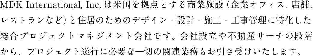 MDK International, Inc.は米国を拠点とする商業施設（企業オフィス、店舗、 レストランなど）と住居のためのデザイン・設計・施工・工事管理に特化した総合プロジェクトマネジメント会社です。会社設立や不動産サーチの段階から、プロジェクト遂行に必要な一切の関連業務もお引き受けいたします。